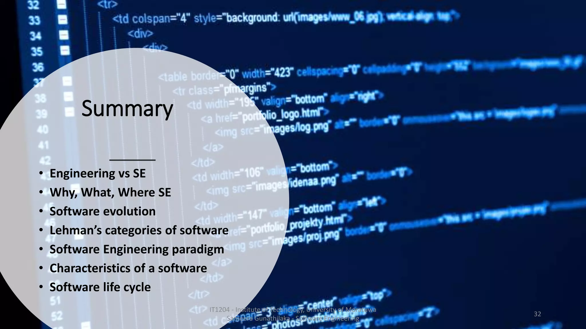 Summary
• Engineering vs SE
• Why, What, Where SE
• Software evolution
• Lehman’s categories of software
• Software Engineering paradigm
• Characteristics of a software
• Software life cycle
IT1204 - Institute of Technology, University of Moratuwa
Sameera Gunathilaka - Software Engineering
32
 