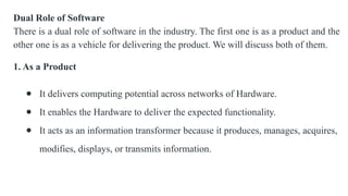 Dual Role of Software
There is a dual role of software in the industry. The first one is as a product and the
other one is as a vehicle for delivering the product. We will discuss both of them.
1. As a Product
● It delivers computing potential across networks of Hardware.
● It enables the Hardware to deliver the expected functionality.
● It acts as an information transformer because it produces, manages, acquires,
modifies, displays, or transmits information.
 