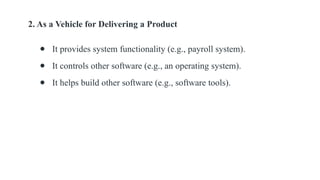 2. As a Vehicle for Delivering a Product
● It provides system functionality (e.g., payroll system).
● It controls other software (e.g., an operating system).
● It helps build other software (e.g., software tools).
 