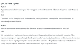 (ii)Customer Myths:
Myth 1:
A general statement of intent is enough to start writing plans (software development) and details of objectives can be done over
time.
Fact:
Official and detailed description of the database function, ethical performance, communication, structural issues and the
verification process are important.
Myth 2:
Software requirements continually change, but change can be easily accommodated because software is flexible
Fact:
It is true that software requirements change, but the impact of change varies with the time at which it is introduced. When
requirements changes are requested early (before design or code has been started), the cost impact is relatively small. However, as
time passes, the cost impact grows rapidly—resources have been committed, a design framework has been established, and
change can cause upheaval that requires additional resources and major design modification.
 