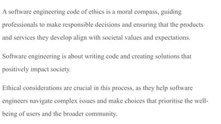 A software engineering code of ethics is a moral compass, guiding
professionals to make responsible decisions and ensuring that the products
and services they develop align with societal values and expectations.
Software engineering is about writing code and creating solutions that
positively impact society.
Ethical considerations are crucial in this process, as they help software
engineers navigate complex issues and make choices that prioritise the well-
being of users and the broader community.
 