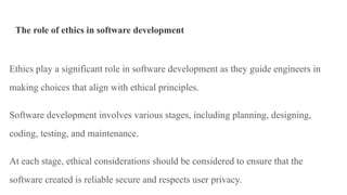 The role of ethics in software development
Ethics play a significant role in software development as they guide engineers in
making choices that align with ethical principles.
Software development involves various stages, including planning, designing,
coding, testing, and maintenance.
At each stage, ethical considerations should be considered to ensure that the
software created is reliable secure and respects user privacy.
 