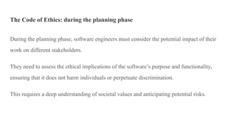 The Code of Ethics: during the planning phase
During the planning phase, software engineers must consider the potential impact of their
work on different stakeholders.
They need to assess the ethical implications of the software’s purpose and functionality,
ensuring that it does not harm individuals or perpetuate discrimination.
This requires a deep understanding of societal values and anticipating potential risks.
 
