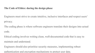 The Code of Ethics: during the design phase
Engineers must strive to create intuitive, inclusive interfaces and respect users’
privacy.
The coding phase is where software engineers translate their designs into actual
code.
Ethical coding involves writing clean, well-documented code that is easy to
maintain and understand.
Engineers should also prioritise security measures, implementing robust
authentication and encryption mechanisms to protect user data.
 