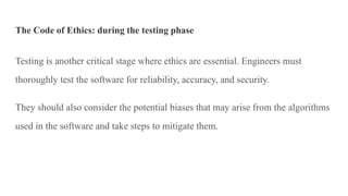 The Code of Ethics: during the testing phase
Testing is another critical stage where ethics are essential. Engineers must
thoroughly test the software for reliability, accuracy, and security.
They should also consider the potential biases that may arise from the algorithms
used in the software and take steps to mitigate them.
 