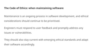 The Code of Ethics: when maintaining software
Maintenance is an ongoing process in software development, and ethical
considerations should continue to be prioritised.
Engineers must respond to user feedback and promptly address any
issues or vulnerabilities.
They should also stay current with emerging ethical standards and adapt
their software accordingly.
 