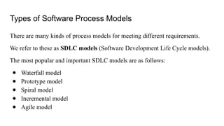 Types of Software Process Models
There are many kinds of process models for meeting different requirements.
We refer to these as SDLC models (Software Development Life Cycle models).
The most popular and important SDLC models are as follows:
● Waterfall model
● Prototype model
● Spiral model
● Incremental model
● Agile model
 