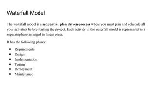 Waterfall Model
The waterfall model is a sequential, plan driven-process where you must plan and schedule all
your activities before starting the project. Each activity in the waterfall model is represented as a
separate phase arranged in linear order.
It has the following phases:
● Requirements
● Design
● Implementation
● Testing
● Deployment
● Maintenance
 