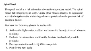 Spiral Model
The spiral model is a risk driven iterative software process model. The spiral
model delivers projects in loops. Unlike other process models, its steps aren’t
activities but phases for addressing whatever problem has the greatest risk of
causing a failure.
You have the following phases for each cycle:
1. Address the highest-risk problem and determine the objective and alternate
solutions
2. Evaluate the alternatives and identify the risks involved and possible
solutions
3. Develop a solution and verify if it’s acceptable
4. Plan for the next cycle
 
