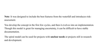 Note: It was designed to include the best features from the waterfall and introduces risk-
assessment.
You develop the concept in the first few cycles, and then it evolves into an implementation.
Though this model is great for managing uncertainty, it can be difficult to have stable
documentation.
The spiral model can be used for projects with unclear needs or projects still in research
and development.
 