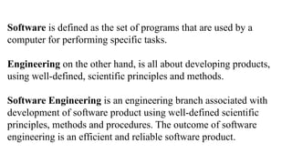 Software is defined as the set of programs that are used by a
computer for performing specific tasks.
Engineering on the other hand, is all about developing products,
using well-defined, scientific principles and methods.
Software Engineering is an engineering branch associated with
development of software product using well-defined scientific
principles, methods and procedures. The outcome of software
engineering is an efficient and reliable software product.
 