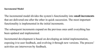 Incremental Model
The incremental model divides the system’s functionality into small increments
that are delivered one after the other in quick succession. The most important
functionality is implemented in the initial increments.
The subsequent increments expand on the previous ones until everything has
been updated and implemented.
Incremental development is based on developing an initial implementation,
exposing it to user feedback, and evolving it through new versions. The process’
activities are interwoven by feedback.
 