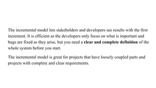 The incremental model lets stakeholders and developers see results with the first
increment. It is efficient as the developers only focus on what is important and
bugs are fixed as they arise, but you need a clear and complete definition of the
whole system before you start.
The incremental model is great for projects that have loosely coupled parts and
projects with complete and clear requirements.
 