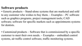 Software products
• Generic products – Stand-alone systems that are marketed and sold
to any customer who wishes to buy them. – Examples – PC software
such as graphics programs, project management tools; CAD
software; software for specific markets such as appointments systems
for dentists.
• Customized products – Software that is commissioned by a specific
customer to meet their own needs. – Examples – embedded control
systems, air traffic control software, traffic monitoring systems.
 