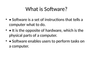 What is Software?
• • Software is a set of instructions that tells a
computer what to do.
• • It is the opposite of hardware, which is the
physical parts of a computer.
• • Software enables users to perform tasks on
a computer.
 