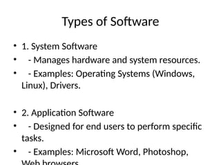 Types of Software
• 1. System Software
• - Manages hardware and system resources.
• - Examples: Operating Systems (Windows,
Linux), Drivers.
• 2. Application Software
• - Designed for end users to perform specific
tasks.
• - Examples: Microsoft Word, Photoshop,
 