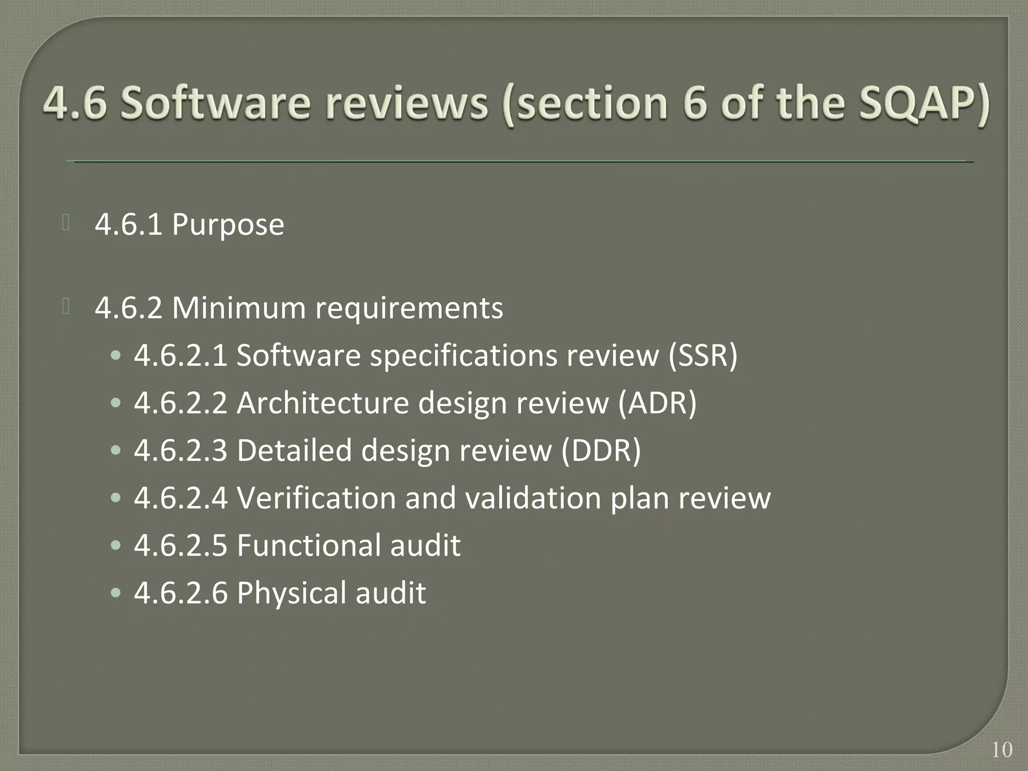  4.6.1 Purpose
 4.6.2 Minimum requirements
• 4.6.2.1 Software specifications review (SSR)
• 4.6.2.2 Architecture design review (ADR)
• 4.6.2.3 Detailed design review (DDR)
• 4.6.2.4 Verification and validation plan review
• 4.6.2.5 Functional audit
• 4.6.2.6 Physical audit
10
 