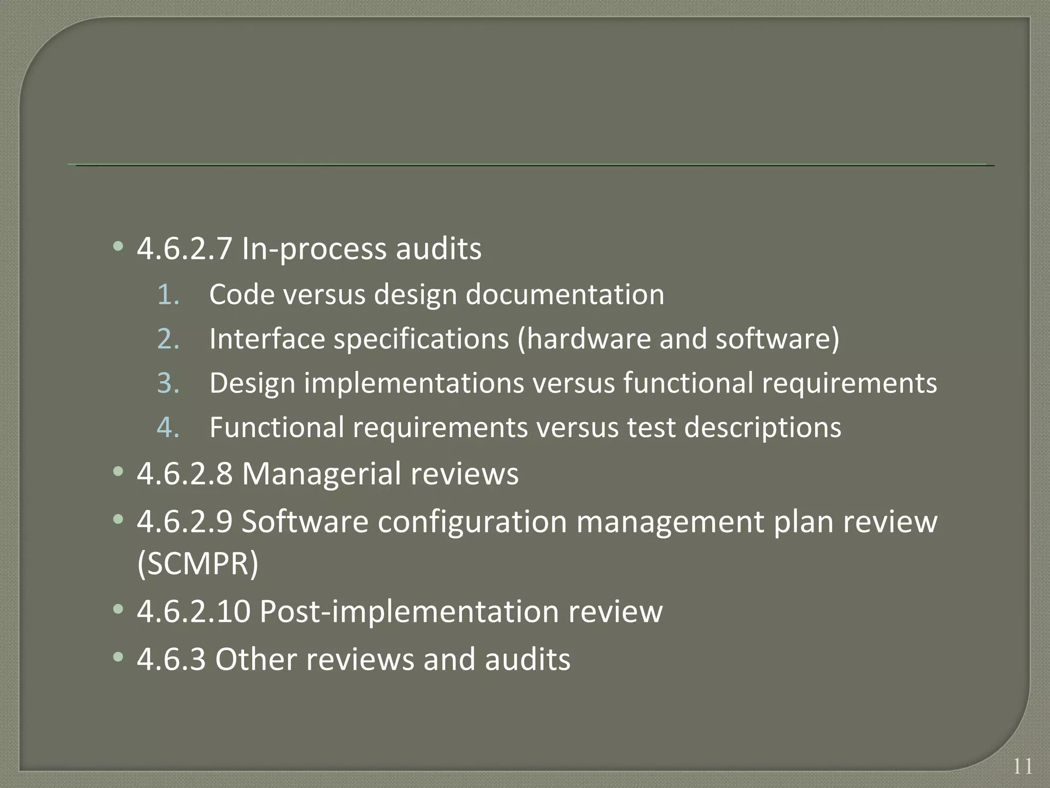 • 4.6.2.7 In-process audits
1. Code versus design documentation
2. Interface specifications (hardware and software)
3. Design implementations versus functional requirements
4. Functional requirements versus test descriptions
• 4.6.2.8 Managerial reviews
• 4.6.2.9 Software configuration management plan review
(SCMPR)
• 4.6.2.10 Post-implementation review
• 4.6.3 Other reviews and audits
11
 