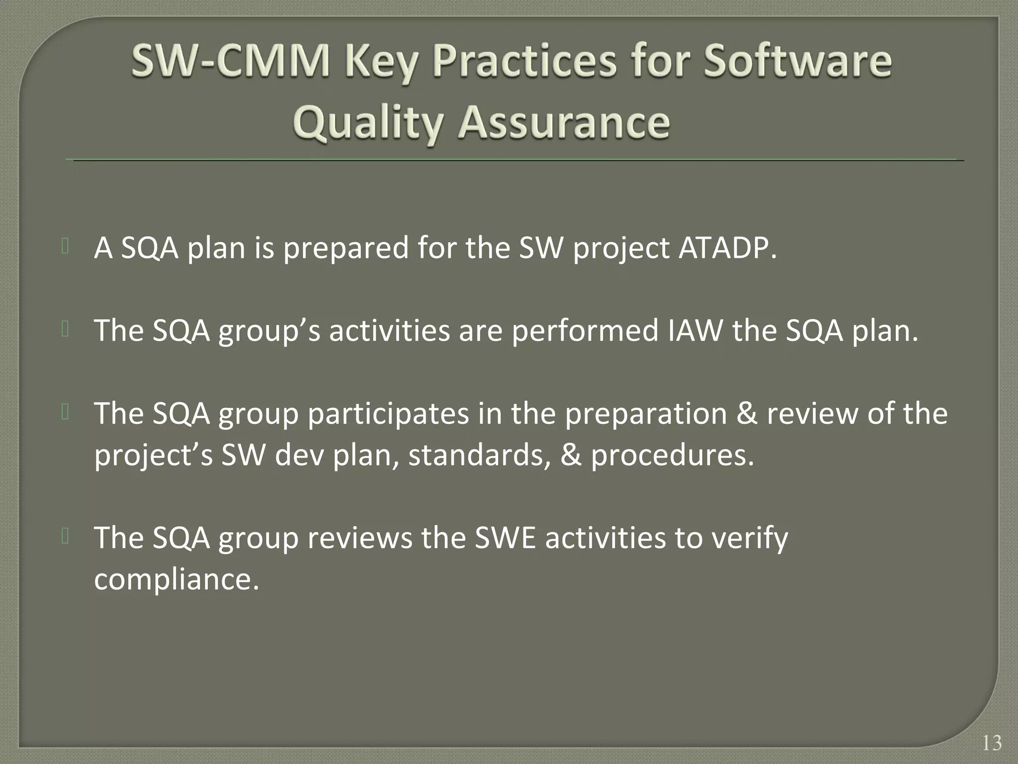  A SQA plan is prepared for the SW project ATADP.
 The SQA group’s activities are performed IAW the SQA plan.
 The SQA group participates in the preparation & review of the
project’s SW dev plan, standards, & procedures.
 The SQA group reviews the SWE activities to verify
compliance.
13
 