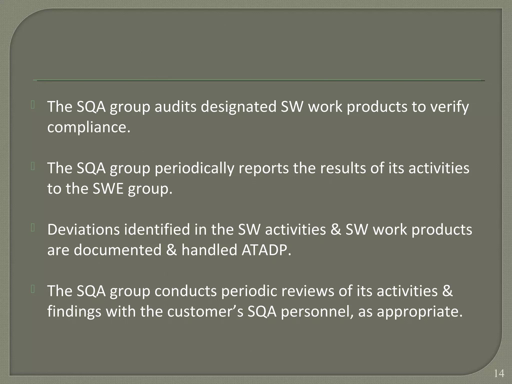 The SQA group audits designated SW work products to verify
compliance.
 The SQA group periodically reports the results of its activities
to the SWE group.
 Deviations identified in the SW activities & SW work products
are documented & handled ATADP.
 The SQA group conducts periodic reviews of its activities &
findings with the customer’s SQA personnel, as appropriate.
14
 