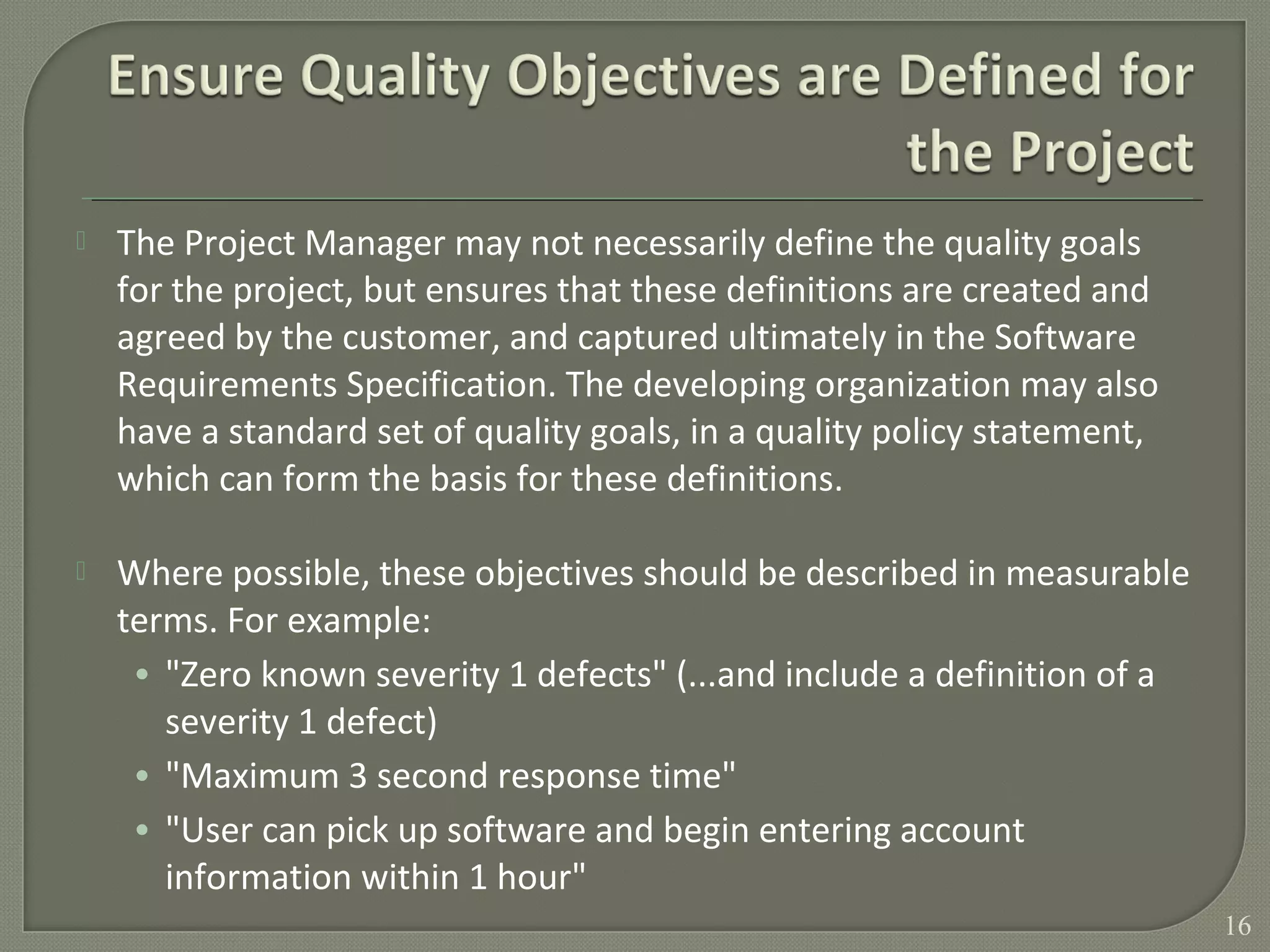  The Project Manager may not necessarily define the quality goals
for the project, but ensures that these definitions are created and
agreed by the customer, and captured ultimately in the Software
Requirements Specification. The developing organization may also
have a standard set of quality goals, in a quality policy statement,
which can form the basis for these definitions.
 Where possible, these objectives should be described in measurable
terms. For example:
• "Zero known severity 1 defects" (...and include a definition of a
severity 1 defect)
• "Maximum 3 second response time"
• "User can pick up software and begin entering account
information within 1 hour"
16
 