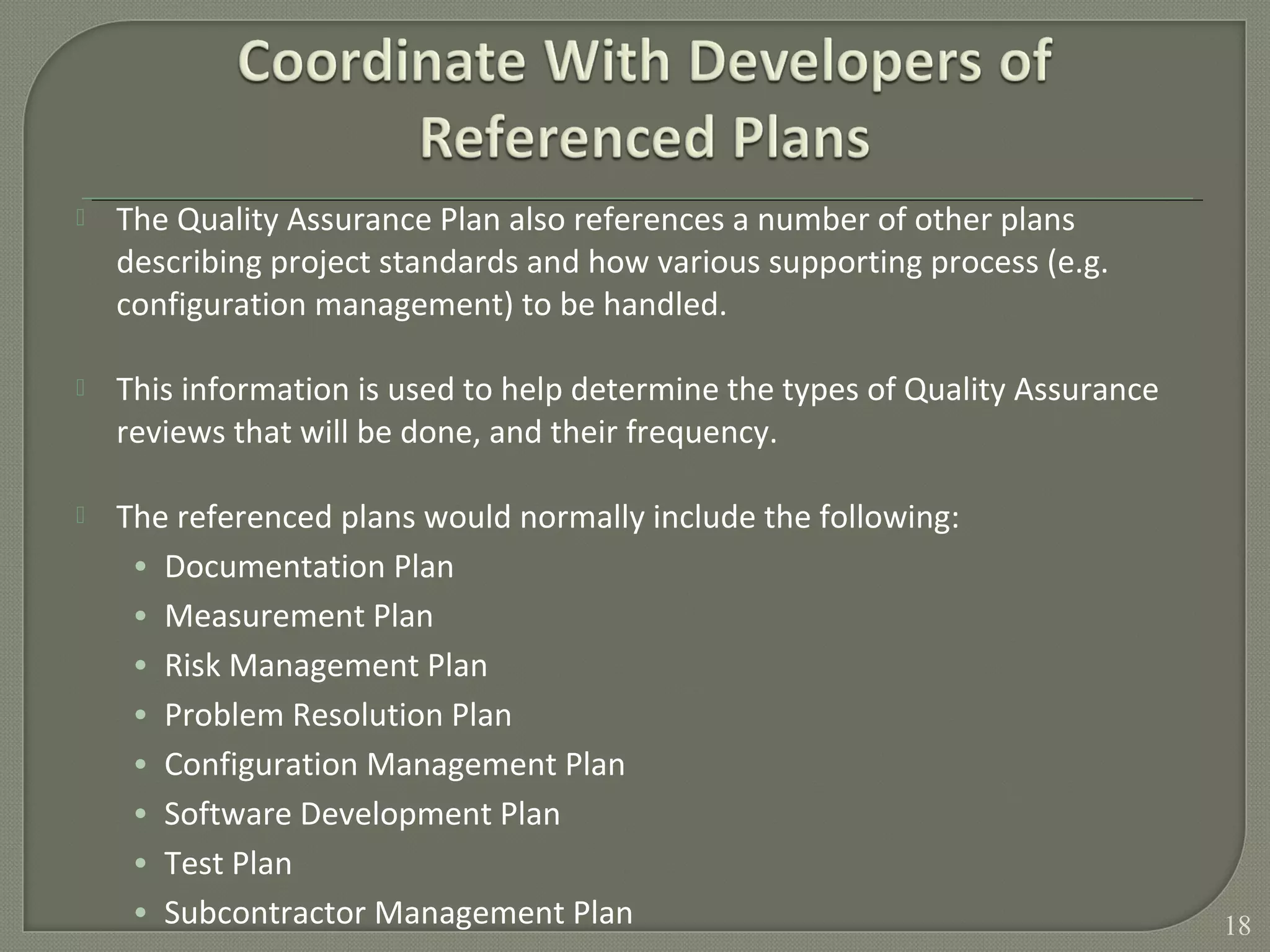  The Quality Assurance Plan also references a number of other plans
describing project standards and how various supporting process (e.g.
configuration management) to be handled.
 This information is used to help determine the types of Quality Assurance
reviews that will be done, and their frequency.
 The referenced plans would normally include the following:
• Documentation Plan
• Measurement Plan
• Risk Management Plan
• Problem Resolution Plan
• Configuration Management Plan
• Software Development Plan
• Test Plan
• Subcontractor Management Plan 18
 