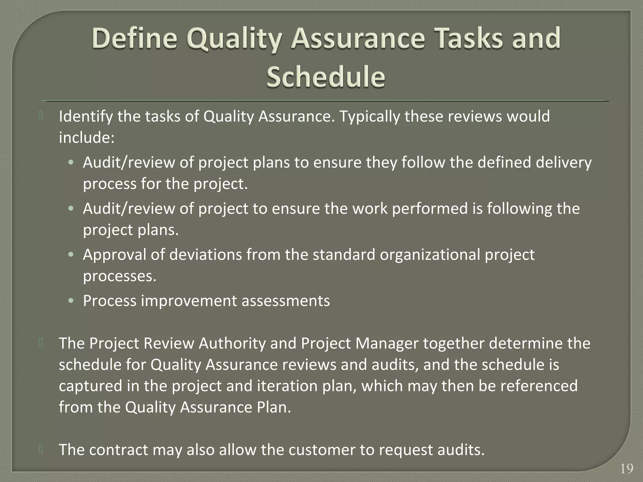  Identify the tasks of Quality Assurance. Typically these reviews would
include:
• Audit/review of project plans to ensure they follow the defined delivery
process for the project.
• Audit/review of project to ensure the work performed is following the
project plans.
• Approval of deviations from the standard organizational project
processes.
• Process improvement assessments
 The Project Review Authority and Project Manager together determine the
schedule for Quality Assurance reviews and audits, and the schedule is
captured in the project and iteration plan, which may then be referenced
from the Quality Assurance Plan.
 The contract may also allow the customer to request audits.
19
 