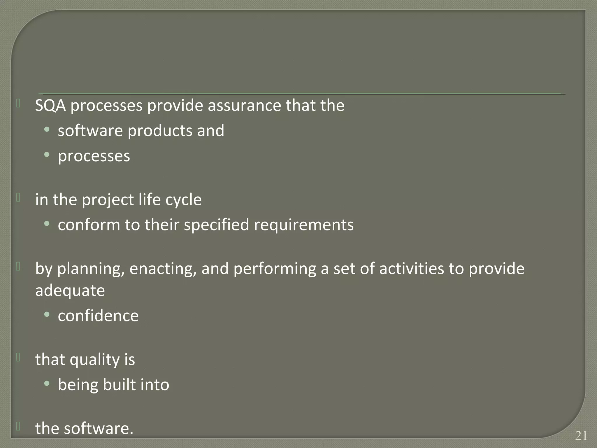  SQA processes provide assurance that the
• software products and
• processes
 in the project life cycle
• conform to their specified requirements
 by planning, enacting, and performing a set of activities to provide
adequate
• confidence
 that quality is
• being built into
 the software. 21
 