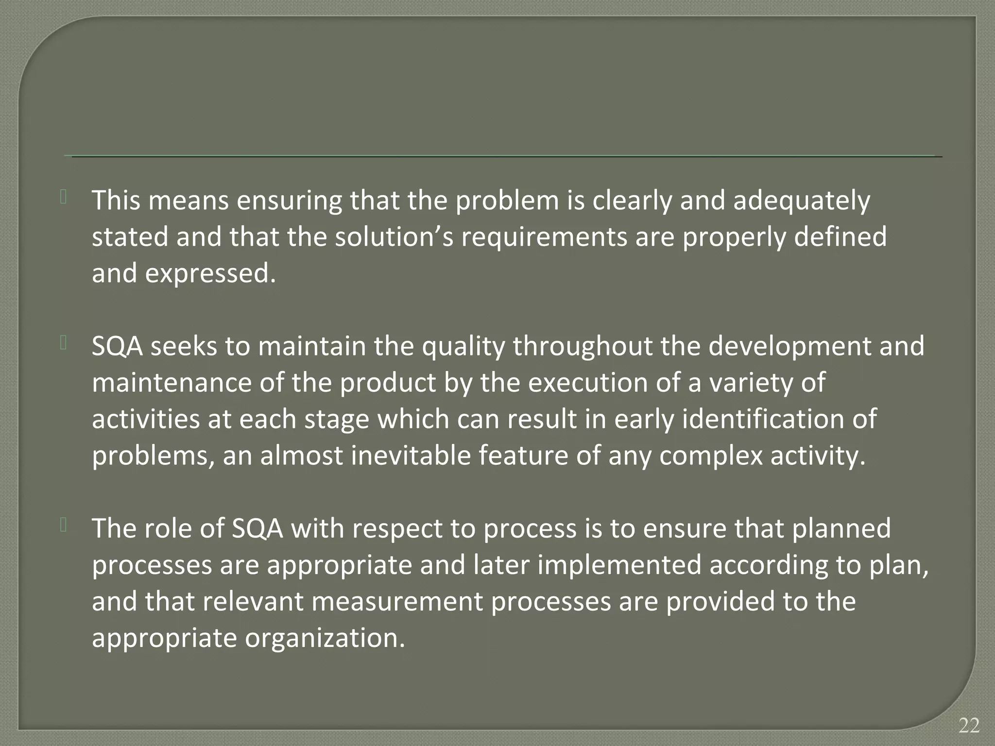  This means ensuring that the problem is clearly and adequately
stated and that the solution’s requirements are properly defined
and expressed.
 SQA seeks to maintain the quality throughout the development and
maintenance of the product by the execution of a variety of
activities at each stage which can result in early identification of
problems, an almost inevitable feature of any complex activity.
 The role of SQA with respect to process is to ensure that planned
processes are appropriate and later implemented according to plan,
and that relevant measurement processes are provided to the
appropriate organization.
22
 