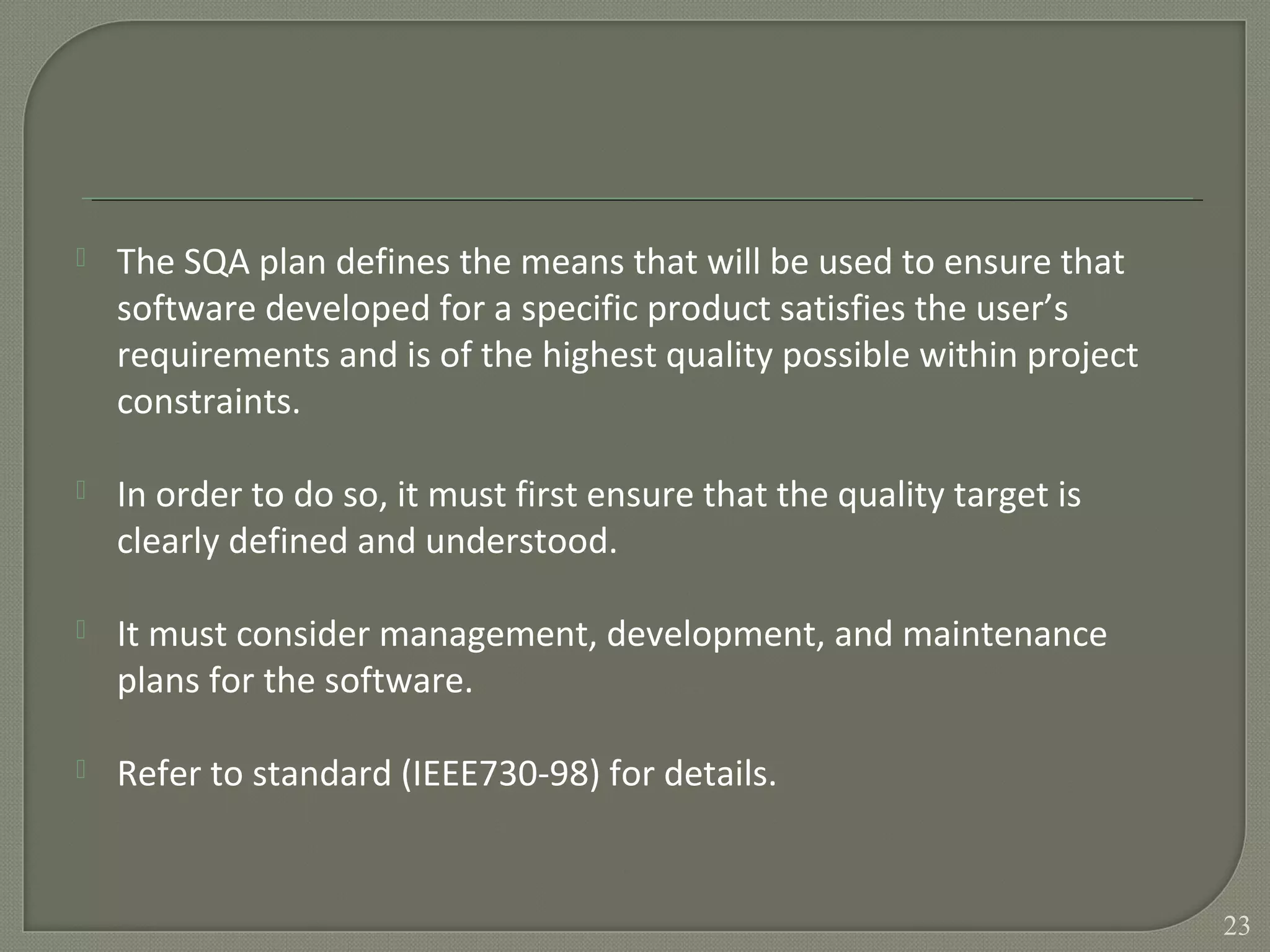  The SQA plan defines the means that will be used to ensure that
software developed for a specific product satisfies the user’s
requirements and is of the highest quality possible within project
constraints.
 In order to do so, it must first ensure that the quality target is
clearly defined and understood.
 It must consider management, development, and maintenance
plans for the software.
 Refer to standard (IEEE730-98) for details.
23
 