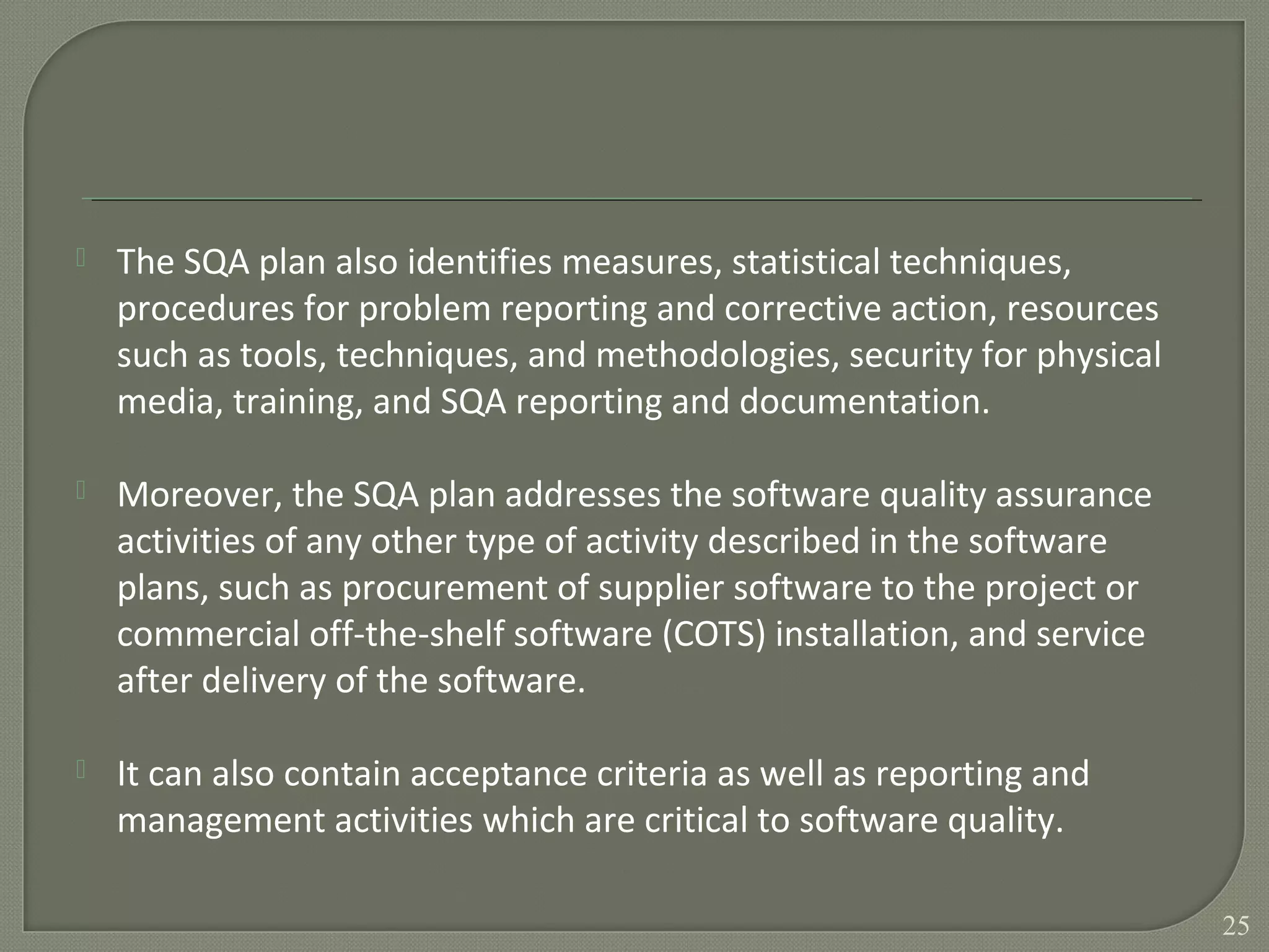  The SQA plan also identifies measures, statistical techniques,
procedures for problem reporting and corrective action, resources
such as tools, techniques, and methodologies, security for physical
media, training, and SQA reporting and documentation.
 Moreover, the SQA plan addresses the software quality assurance
activities of any other type of activity described in the software
plans, such as procurement of supplier software to the project or
commercial off-the-shelf software (COTS) installation, and service
after delivery of the software.
 It can also contain acceptance criteria as well as reporting and
management activities which are critical to software quality.
25
 