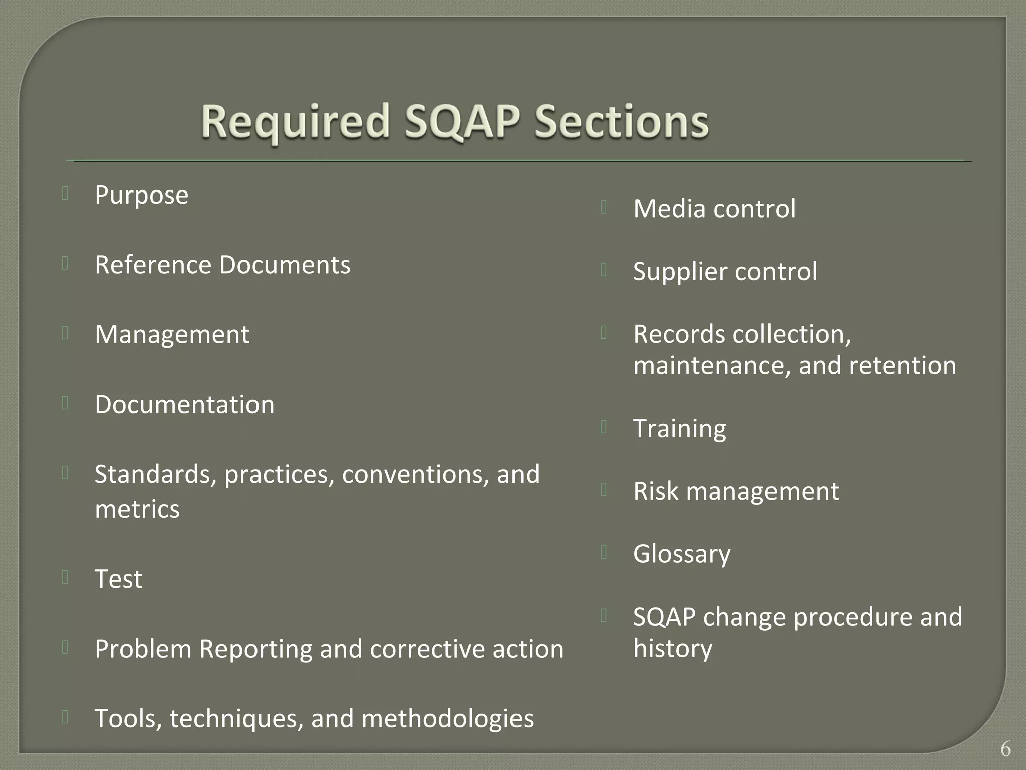 Purpose
 Reference Documents
 Management
 Documentation
 Standards, practices, conventions, and
metrics
 Test
 Problem Reporting and corrective action
 Tools, techniques, and methodologies
 Media control
 Supplier control
 Records collection,
maintenance, and retention
 Training
 Risk management
 Glossary
 SQAP change procedure and
history
6
 