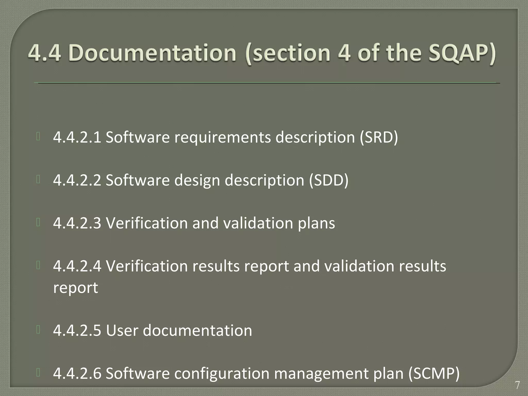 4.4.2.1 Software requirements description (SRD)
 4.4.2.2 Software design description (SDD)
 4.4.2.3 Verification and validation plans
 4.4.2.4 Verification results report and validation results
report
 4.4.2.5 User documentation
 4.4.2.6 Software configuration management plan (SCMP)
7
 