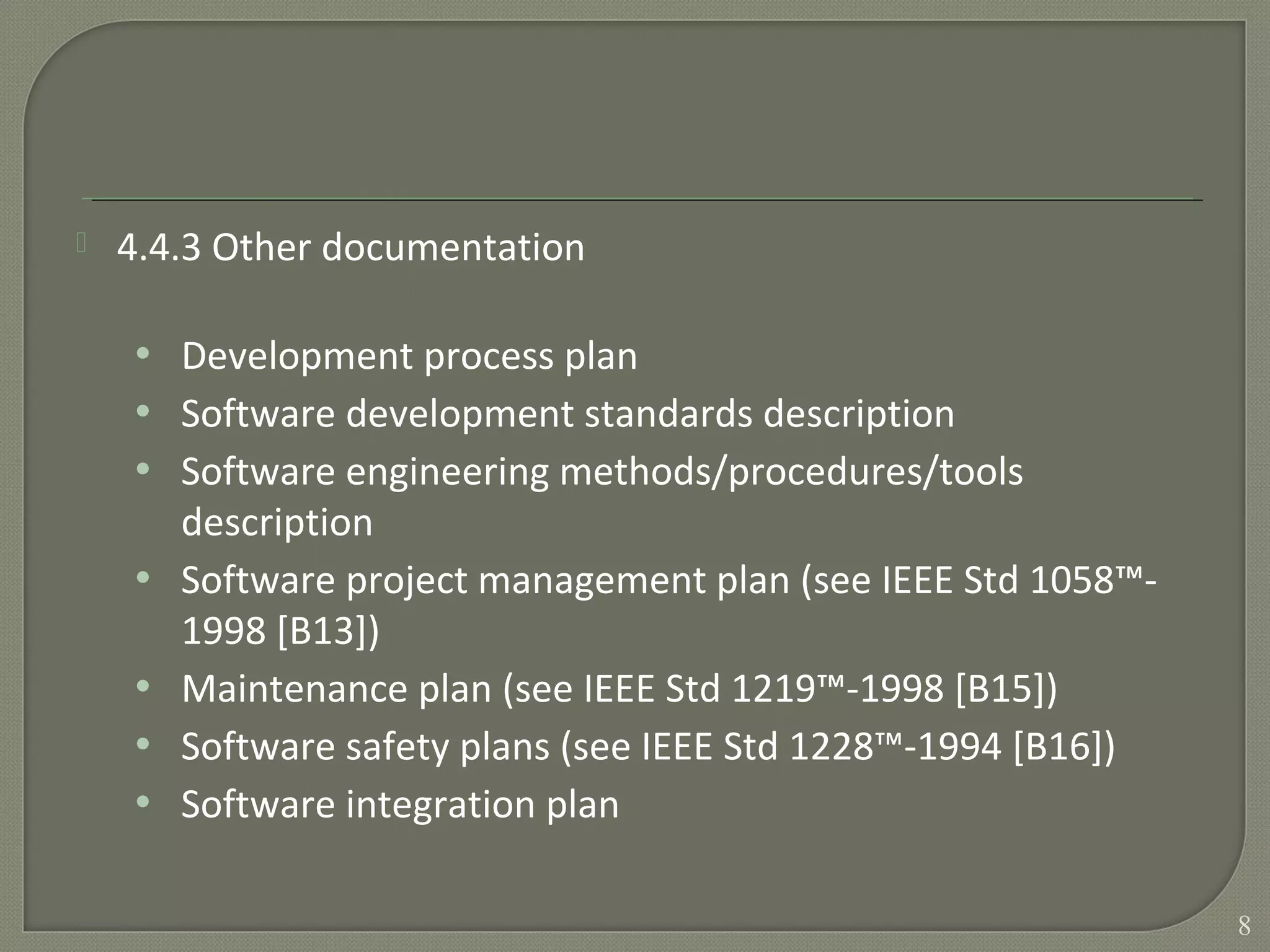  4.4.3 Other documentation
• Development process plan
• Software development standards description
• Software engineering methods/procedures/tools
description
• Software project management plan (see IEEE Std 1058™-
1998 [B13])
• Maintenance plan (see IEEE Std 1219™-1998 [B15])
• Software safety plans (see IEEE Std 1228™-1994 [B16])
• Software integration plan
8
 