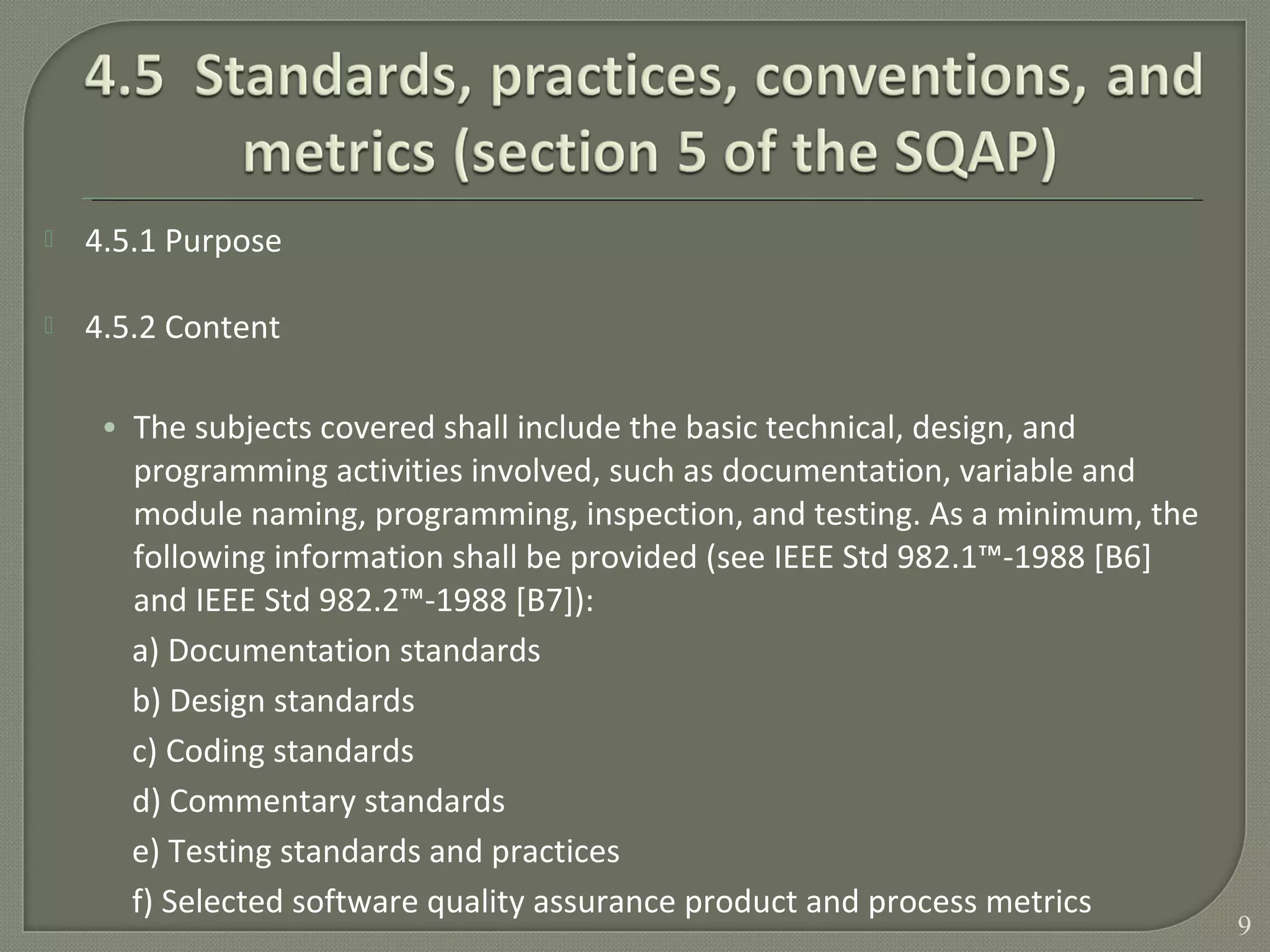  4.5.1 Purpose
 4.5.2 Content
• The subjects covered shall include the basic technical, design, and
programming activities involved, such as documentation, variable and
module naming, programming, inspection, and testing. As a minimum, the
following information shall be provided (see IEEE Std 982.1™-1988 [B6]
and IEEE Std 982.2™-1988 [B7]):
a) Documentation standards
b) Design standards
c) Coding standards
d) Commentary standards
e) Testing standards and practices
f) Selected software quality assurance product and process metrics
9
 