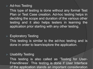    Ad-hoc Testing
    This type of testing is done without any formal Test
    Plan or Test Case creation. Ad-hoc testing helps in
    deciding the scope and duration of the various other
    testing and it also helps testers in learning the
    application prior starting with any other testing.

   Exploratory Testing
    This testing is similar to the ad-hoc testing and is
    done in order to learn/explore the application.

   Usability Testing
    This testing is also called as „Testing for User-
    Friendliness‟. This testing is done if User Interface
    of the application stands an important consideration
 