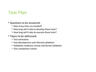 Test Plan
• Questions to be answered:
• How many tests are needed?
• How long will it take to develop those tests?
• How long will it take to execute those tests?
• Topics to be addressed:
• Test estimation
• Test development and informal validation
• Validation readiness review and formal validation
• Test completion criteria
 