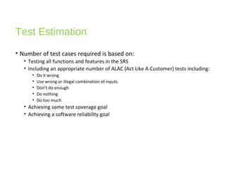 Test Estimation
• Number of test cases required is based on:
• Testing all functions and features in the SRS
• Including an appropriate number of ALAC (Act Like A Customer) tests including:
• Do it wrong
• Use wrong or illegal combination of inputs
• Don’t do enough
• Do nothing
• Do too much
• Achieving some test coverage goal
• Achieving a software reliability goal
 