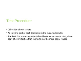 Test Procedure
• Collection of test scripts
• An integral part of each test script is the expected results
• The Test Procedure document should contain an unexecuted, clean
copy of every test so that the tests may be more easily reused
 