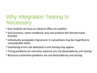 Why Integration Testing Is
Necessary
• One module can have an adverse effect on another
• Sub functions, when combined, may not produce the desired major
function
• Individually acceptable imprecision in calculations may be magnified to
unacceptable levels
• Interfacing errors not detected in unit testing may appear
• Timing problems (in real-time systems) are not detectable by unit testing
• Resource contention problems are not detectable by unit testing
 