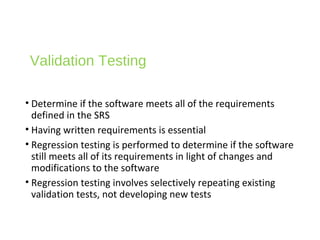 Validation Testing
• Determine if the software meets all of the requirements
defined in the SRS
• Having written requirements is essential
• Regression testing is performed to determine if the software
still meets all of its requirements in light of changes and
modifications to the software
• Regression testing involves selectively repeating existing
validation tests, not developing new tests
 