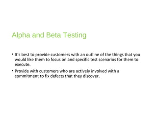 Alpha and Beta Testing
• It’s best to provide customers with an outline of the things that you
would like them to focus on and specific test scenarios for them to
execute.
• Provide with customers who are actively involved with a
commitment to fix defects that they discover.
 