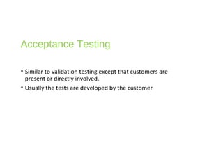Acceptance Testing
• Similar to validation testing except that customers are
present or directly involved.
• Usually the tests are developed by the customer
 
