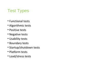 Test Types
• Functional tests
• Algorithmic tests
• Positive tests
• Negative tests
• Usability tests
• Boundary tests
• Startup/shutdown tests
• Platform tests
• Load/stress tests
 