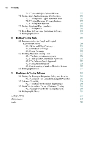 introtest CUUS047-Ammann ISBN 9780521880381 December 6, 2007 2:42 Char Count= 0
viii Contents
7.1.2 Types of Object-Oriented Faults 237
7.2 Testing Web Applications and Web Services 256
7.2.1 Testing Static Hyper Text Web Sites 257
7.2.2 Testing Dynamic Web Applications 257
7.2.3 Testing Web Services 260
7.3 Testing Graphical User Interfaces 260
7.3.1 Testing GUIs 261
7.4 Real-Time Software and Embedded Software 262
7.5 Bibliographic Notes 265
8 Building Testing Tools 268
8.1 Instrumentation for Graph and Logical
Expression Criteria 268
8.1.1 Node and Edge Coverage 268
8.1.2 Data Flow Coverage 271
8.1.3 Logic Coverage 272
8.2 Building Mutation Testing Tools 272
8.2.1 The Interpretation Approach 274
8.2.2 The Separate Compilation Approach 274
8.2.3 The Schema-Based Approach 275
8.2.4 Using Java Reflection 276
8.2.5 Implementing a Modern Mutation System 277
8.3 Bibliographic Notes 277
9 Challenges in Testing Software 280
9.1 Testing for Emergent Properties: Safety and Security 280
9.1.1 Classes of Test Cases for Emergent Properties 283
9.2 Software Testability 284
9.2.1 Testability for Common Technologies 285
9.3 Test Criteria and the Future of Software Testing 286
9.3.1 Going Forward with Testing Research 288
9.4 Bibliographic Notes 290
List of Criteria 293
Bibliography 295
Index 319
 