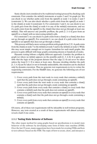 introtest CUUS047-Ammann ISBN 9780521880381 November 8, 2007 17:13 Char Count= 0
Graph Coverage 77
Static checks (not considered to be traditional testing) proceed by checking each
constraint. First consider the write(t) statements at nodes 2 and 5 in graph (a). We
can check to see whether paths exist from the open(F) at node 1 to nodes 2 and 5
(constraint 1). We can also check whether a path exists from the open(F) at node 1
to the close() at node 6 (constraint 2). For constraints 3 and 4, we can check to see
if a path goes from the close() at node 6 to any of the write(t) statements, and see
if a path exists from the open(F) to the close() that does not go through at least one
write(t). This will uncover one possible problem, the path [1, 3, 4, 6] goes from an
open(F) to a close() with no intervening write(t) calls.
For constraint 5, we can check if a path exists from a close() to a close() that does
not go through an open(F). For constraint 6, we can check if a path exists from an
open(F) to an open(F) that does not go through a close().
This process will find a more serious problem with graph (b) in 2.32. A path exists
from the close() at node 7 to the write(t) at node 5 and to the write(t) at node 4. While
this may seem simple enough not to require formalism for such small graphs, this
process is quite difficult with large graphs containing dozens or hundreds of nodes.
Dynamic testing follows a slightly different approach. Consider the problem in
graph (a) where no write() appears on the possible path [1, 3, 4, 6]. It is quite pos-
sible that the logic of the program dictates that the edge (3, 4) can never be taken
unless the loop [3, 5, 3] is taken at least once. Because deciding whether the path
[1, 3, 4, 6] can be taken or not is formally undecidable, this situation can be checked
only by dynamic execution. Thus we generate test requirements to try to violate the
sequencing constraints. For the FileADT class, we generate the following sets of test
requirements:
1. Cover every path from the start node to every node that contains a write(t)
such that the path does not go through a node containing an open(F).
2. Cover every path from the start node to every node that contains a close()
such that the path does not go through a node containing an open(F).
3. Cover every path from every node that contains a close() to every node that
contains a write(t) such that the path does not contain an open(F).
4. Cover every path from every node that contains an open(F) to every node that
contains a close() such that the path does not go through a node containing a
write(t).
5. Cover every path from every node that contains an open(F) to every node that
contains an open(F).
Of course, all of these test requirements will be infeasible in well written programs.
However, any tests created as a result of these requirements will almost certainly
reveal a fault if one exists.
2.5.2 Testing State Behavior of Software
The other major method for using graphs based on specifications is to model state
behavior of the software by developing some form of finite state machine (FSM).
Over the last 25 years, many suggestions have been made for creating FSMs and how
to test software based on the FSM. The topic of how to create, draw, and interpret a
 