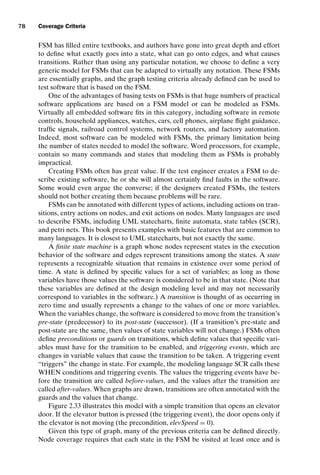 introtest CUUS047-Ammann ISBN 9780521880381 November 8, 2007 17:13 Char Count= 0
78 Coverage Criteria
FSM has filled entire textbooks, and authors have gone into great depth and effort
to define what exactly goes into a state, what can go onto edges, and what causes
transitions. Rather than using any particular notation, we choose to define a very
generic model for FSMs that can be adapted to virtually any notation. These FSMs
are essentially graphs, and the graph testing criteria already defined can be used to
test software that is based on the FSM.
One of the advantages of basing tests on FSMs is that huge numbers of practical
software applications are based on a FSM model or can be modeled as FSMs.
Virtually all embedded software fits in this category, including software in remote
controls, household appliances, watches, cars, cell phones, airplane flight guidance,
traffic signals, railroad control systems, network routers, and factory automation.
Indeed, most software can be modeled with FSMs, the primary limitation being
the number of states needed to model the software. Word processors, for example,
contain so many commands and states that modeling them as FSMs is probably
impractical.
Creating FSMs often has great value. If the test engineer creates a FSM to de-
scribe existing software, he or she will almost certainly find faults in the software.
Some would even argue the converse; if the designers created FSMs, the testers
should not bother creating them because problems will be rare.
FSMs can be annotated with different types of actions, including actions on tran-
sitions, entry actions on nodes, and exit actions on nodes. Many languages are used
to describe FSMs, including UML statecharts, finite automata, state tables (SCR),
and petri nets. This book presents examples with basic features that are common to
many languages. It is closest to UML statecharts, but not exactly the same.
A finite state machine is a graph whose nodes represent states in the execution
behavior of the software and edges represent transitions among the states. A state
represents a recognizable situation that remains in existence over some period of
time. A state is defined by specific values for a set of variables; as long as those
variables have those values the software is considered to be in that state. (Note that
these variables are defined at the design modeling level and may not necessarily
correspond to variables in the software.) A transition is thought of as occurring in
zero time and usually represents a change to the values of one or more variables.
When the variables change, the software is considered to move from the transition’s
pre-state (predecessor) to its post-state (successor). (If a transition’s pre-state and
post-state are the same, then values of state variables will not change.) FSMs often
define preconditions or guards on transitions, which define values that specific vari-
ables must have for the transition to be enabled, and triggering events, which are
changes in variable values that cause the transition to be taken. A triggering event
“triggers” the change in state. For example, the modeling language SCR calls these
WHEN conditions and triggering events. The values the triggering events have be-
fore the transition are called before-values, and the values after the transition are
called after-values. When graphs are drawn, transitions are often annotated with the
guards and the values that change.
Figure 2.33 illustrates this model with a simple transition that opens an elevator
door. If the elevator button is pressed (the triggering event), the door opens only if
the elevator is not moving (the precondition, elevSpeed = 0).
Given this type of graph, many of the previous criteria can be defined directly.
Node coverage requires that each state in the FSM be visited at least once and is
 
