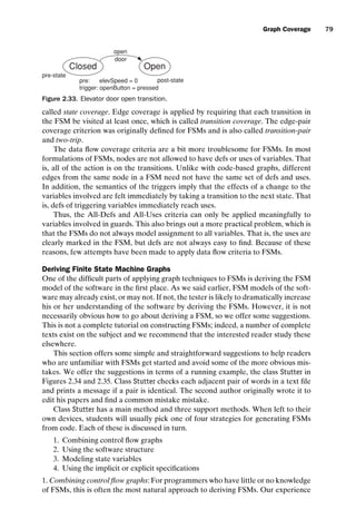 introtest CUUS047-Ammann ISBN 9780521880381 November 8, 2007 17:13 Char Count= 0
Graph Coverage 79
Closed Open
open
door
post-state
pre-state
pre: elevSpeed = 0
trigger: openButton = pressed
Figure 2.33. Elevator door open transition.
called state coverage. Edge coverage is applied by requiring that each transition in
the FSM be visited at least once, which is called transition coverage. The edge-pair
coverage criterion was originally defined for FSMs and is also called transition-pair
and two-trip.
The data flow coverage criteria are a bit more troublesome for FSMs. In most
formulations of FSMs, nodes are not allowed to have defs or uses of variables. That
is, all of the action is on the transitions. Unlike with code-based graphs, different
edges from the same node in a FSM need not have the same set of defs and uses.
In addition, the semantics of the triggers imply that the effects of a change to the
variables involved are felt immediately by taking a transition to the next state. That
is, defs of triggering variables immediately reach uses.
Thus, the All-Defs and All-Uses criteria can only be applied meaningfully to
variables involved in guards. This also brings out a more practical problem, which is
that the FSMs do not always model assignment to all variables. That is, the uses are
clearly marked in the FSM, but defs are not always easy to find. Because of these
reasons, few attempts have been made to apply data flow criteria to FSMs.
Deriving Finite State Machine Graphs
One of the difficult parts of applying graph techniques to FSMs is deriving the FSM
model of the software in the first place. As we said earlier, FSM models of the soft-
ware may already exist, or may not. If not, the tester is likely to dramatically increase
his or her understanding of the software by deriving the FSMs. However, it is not
necessarily obvious how to go about deriving a FSM, so we offer some suggestions.
This is not a complete tutorial on constructing FSMs; indeed, a number of complete
texts exist on the subject and we recommend that the interested reader study these
elsewhere.
This section offers some simple and straightforward suggestions to help readers
who are unfamiliar with FSMs get started and avoid some of the more obvious mis-
takes. We offer the suggestions in terms of a running example, the class Stutter in
Figures 2.34 and 2.35. Class Stutter checks each adjacent pair of words in a text file
and prints a message if a pair is identical. The second author originally wrote it to
edit his papers and find a common mistake mistake.
Class Stutter has a main method and three support methods. When left to their
own devices, students will usually pick one of four strategies for generating FSMs
from code. Each of these is discussed in turn.
1. Combining control flow graphs
2. Using the software structure
3. Modeling state variables
4. Using the implicit or explicit specifications
1. Combining control flow graphs: For programmers who have little or no knowledge
of FSMs, this is often the most natural approach to deriving FSMs. Our experience
 