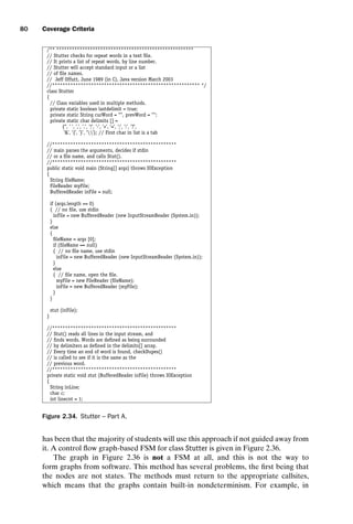 introtest CUUS047-Ammann ISBN 9780521880381 November 8, 2007 17:13 Char Count= 0
80 Coverage Criteria
/** *****************************************************
// Stutter checks for repeat words in a text file.
// It prints a list of repeat words, by line number.
// Stutter will accept standard input or a list
// of file names.
// Jeff Offutt, June 1989 (in C), Java version March 2003
//********************************************************* */
class Stutter
{
// Class variables used in multiple methods.
private static boolean lastdelimit = true;
private static String curWord = , prevWord = ;
private static char delimits [] =
{’’, ’ ’, ’,’, ’.’, ’!’, ’-’, ’+’, ’=’, ’;’, ’:’, ’?’,
’’, ’{’, ’}’, ’’}; // First char in list is a tab
//************************************************
// main parses the arguments, decides if stdin
// or a file name, and calls Stut().
//************************************************
public static void main (String[] args) throws IOException
{
String fileName;
FileReader myFile;
BufferedReader inFile = null;
if (args.length == 0)
{ // no file, use stdin
inFile = new BufferedReader (new InputStreamReader (System.in));
}
else
{
fileName = args [0];
if (fileName == null)
{ // no file name, use stdin
inFile = new BufferedReader (new InputStreamReader (System.in));
}
else
{ // file name, open the file.
myFile = new FileReader (fileName);
inFile = new BufferedReader (myFile);
}
}
stut (inFile);
}
//************************************************
// Stut() reads all lines in the input stream, and
// finds words. Words are defined as being surrounded
// by delimiters as defined in the delimits[] array.
// Every time an end of word is found, checkDupes()
// is called to see if it is the same as the
// previous word.
//************************************************
private static void stut (BufferedReader inFile) throws IOException
{
String inLine;
char c;
int linecnt = 1;
Figure 2.34. Stutter – Part A.
has been that the majority of students will use this approach if not guided away from
it. A control flow graph-based FSM for class Stutter is given in Figure 2.36.
The graph in Figure 2.36 is not a FSM at all, and this is not the way to
form graphs from software. This method has several problems, the first being that
the nodes are not states. The methods must return to the appropriate callsites,
which means that the graphs contain built-in nondeterminism. For example, in
 