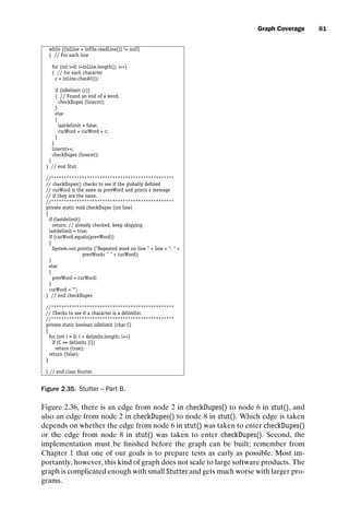 introtest CUUS047-Ammann ISBN 9780521880381 November 8, 2007 17:13 Char Count= 0
Graph Coverage 81
while ((inLine = inFile.readLine()) != null)
{ // For each line
for (int i=0; iinLine.length(); i++)
{ // for each character
c = inLine.charAt(i);
if (isDelimit (c))
{ // Found an end of a word.
checkDupes (linecnt);
}
else
{
lastdelimit = false;
curWord = curWord + c;
}
}
linecnt++;
checkDupes (linecnt);
}
} // end Stut
//************************************************
// checkDupes() checks to see if the globally defined
// curWord is the same as prevWord and prints a message
// if they are the same.
//************************************************
private static void checkDupes (int line)
{
if (lastdelimit)
return; // already checked, keep skipping
lastdelimit = true;
if (curWord.equals(prevWord))
{
System.out.println (Repeated word on line  + line + :  +
prevWord+   + curWord);
}
else
{
prevWord = curWord;
}
curWord = ;
} // end checkDupes
//************************************************
// Checks to see if a character is a delimiter.
//************************************************
private static boolean isDelimit (char C)
{
for (int i = 0; i  delimits.length; i++)
if (C == delimits [i])
return (true);
return (false);
}
} // end class Stutter
Figure 2.35. Stutter – Part B.
Figure 2.36, there is an edge from node 2 in checkDupes() to node 6 in stut(), and
also an edge from node 2 in checkDupes() to node 8 in stut(). Which edge is taken
depends on whether the edge from node 6 in stut() was taken to enter checkDupes()
or the edge from node 8 in stut() was taken to enter checkDupes(). Second, the
implementation must be finished before the graph can be built; remember from
Chapter 1 that one of our goals is to prepare tests as early as possible. Most im-
portantly, however, this kind of graph does not scale to large software products. The
graph is complicated enough with small Stutter and gets much worse with larger pro-
grams.
 